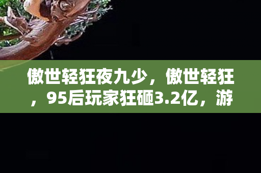 傲世轻狂夜九少,傲世轻狂,95后玩家狂砸3.2亿,游戏圈反内卷革命竟让老IP月活暴涨470%! 傲世轻狂夜九少,傲世轻狂,95后玩家狂砸3.2亿,游戏圈反内卷革命竟让老IP月活暴涨470%!