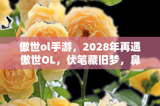 傲世ol手游,2028年再遇傲世OL,伏笔藏旧梦,鼻子一酸忆当年 傲世ol手游,2028年再遇傲世OL,伏笔藏旧梦,鼻子一酸忆当年