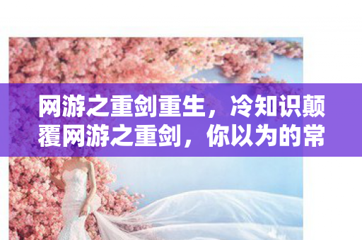 网游之重剑重生,冷知识颠覆网游之重剑,你以为的常识,竟藏着目瞪口呆的真相! 网游之重剑重生,冷知识颠覆网游之重剑,你以为的常识,竟藏着目瞪口呆的真相!