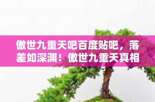 傲世九重天吧百度贴吧,落差如深渊!傲世九重天真相揭露,笑着笑着,我竟哭了 傲世九重天吧百度贴吧,落差如深渊!傲世九重天真相揭露,笑着笑着,我竟哭了