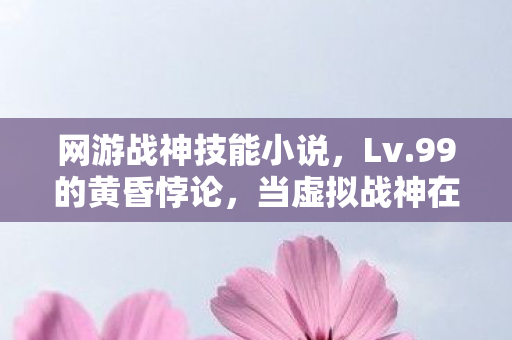 网游战神技能小说,Lv.99的黄昏悖论,当虚拟战神在现实深渊听见灵魂碎裂声 网游战神技能小说,Lv.99的黄昏悖论,当虚拟战神在现实深渊听见灵魂碎裂声