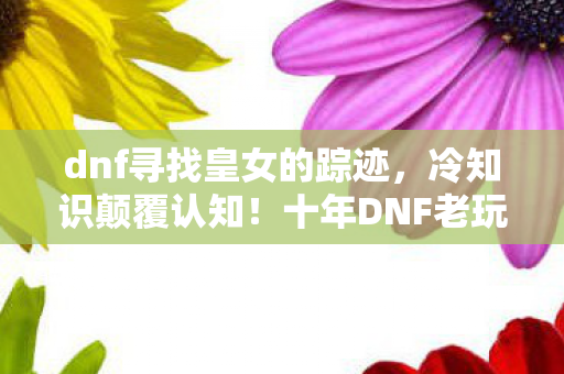 dnf寻找皇女的踪迹,冷知识颠覆认知!十年DNF老玩家竟目瞪口呆,皇女任务藏着惊天秘密? dnf寻找皇女的踪迹,冷知识颠覆认知!十年DNF老玩家竟目瞪口呆,皇女任务藏着惊天秘密?