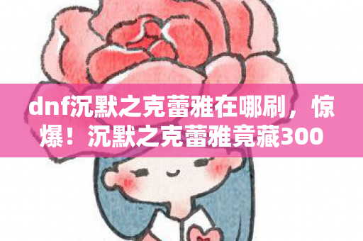 dnf沉默之克蕾雅在哪刷，惊爆！沉默之克蕾雅竟藏300万隐情？离职老兵拍桌揭秘吓一跳！