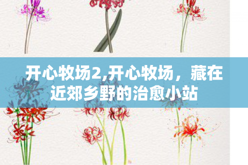 开心牧场2,开心牧场,藏在近郊乡野的治愈小站 开心牧场2,开心牧场,藏在近郊乡野的治愈小站
