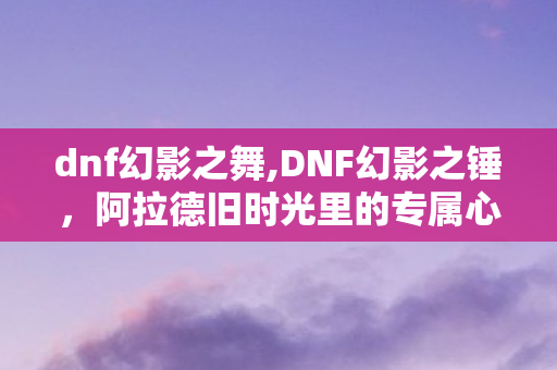 dnf幻影之舞,DNF幻影之锤,阿拉德旧时光里的专属心跳记忆 dnf幻影之舞,DNF幻影之锤,阿拉德旧时光里的专属心跳记忆