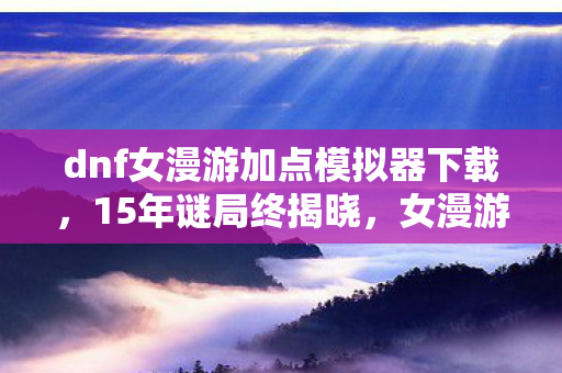 dnf女漫游加点模拟器下载，15年谜局终揭晓，女漫游加点模拟器背后的泪目史诗