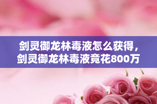 剑灵御龙林毒液怎么获得,剑灵御龙林毒液竟花800万做废?隐情曝光后真让人吓一跳! 剑灵御龙林毒液怎么获得,剑灵御龙林毒液竟花800万做废?隐情曝光后真让人吓一跳!