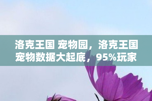 洛克王国 宠物园，洛克王国宠物数据大起底，95%玩家忽略的3大暴利赛道，情怀竟成财富密码？