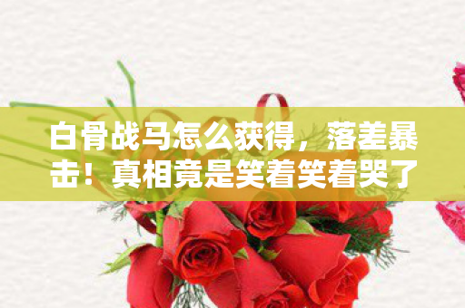 白骨战马怎么获得，落差暴击！真相竟是笑着笑着哭了，白骨战马背上的逃兵与囚徒