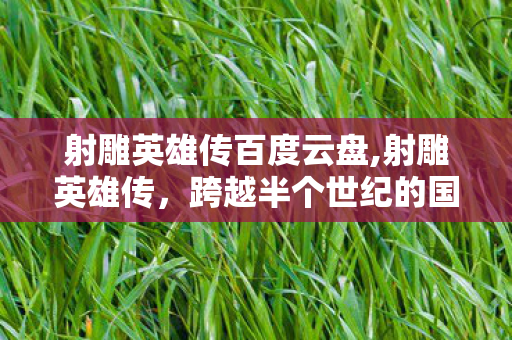 射雕英雄传百度云盘,射雕英雄传,跨越半个世纪的国民武侠精神坐标 射雕英雄传百度云盘,射雕英雄传,跨越半个世纪的国民武侠精神坐标