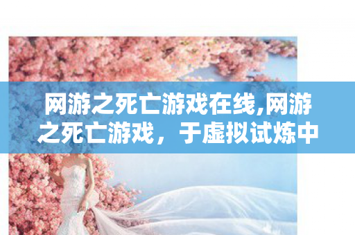 网游之死亡游戏在线,网游之死亡游戏，于虚拟试炼中触摸生命的实感