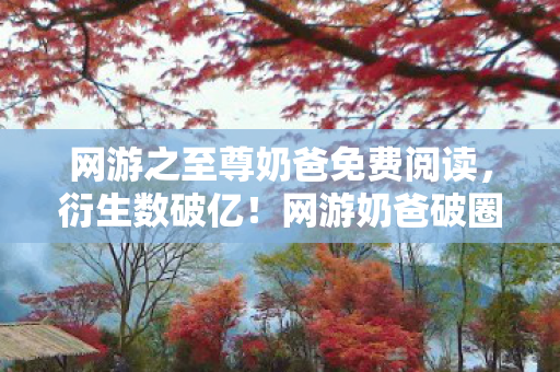 网游之至尊奶爸免费阅读，衍生数破亿！网游奶爸破圈秀场，综艺手机壳上演意想不到大戏