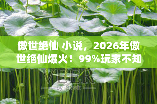 傲世绝仙 小说,2026年傲世绝仙爆火!99%玩家不知的隐藏剧情即将揭晓? 傲世绝仙 小说,2026年傲世绝仙爆火!99%玩家不知的隐藏剧情即将揭晓?