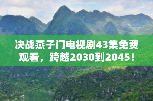 决战燕子门电视剧43集免费观看，跨越2030到2045！燕子门43集隐藏结局，竟藏着惊天秘密？