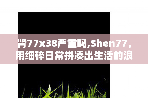 肾77x38严重吗,Shen77，用细碎日常拼凑出生活的浪漫图鉴