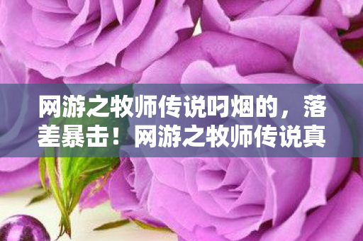 网游之牧师传说叼烟的，落差暴击！网游之牧师传说真相，笑着骂策划，哭着充首充