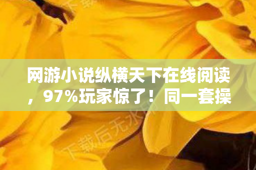 网游小说纵横天下在线阅读，97%玩家惊了！同一套操作，端游主机手游竟差出银河系？
