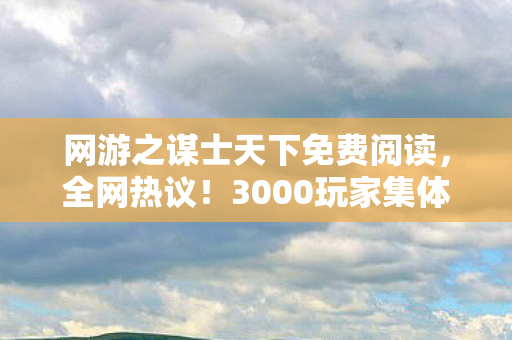 网游之谋士天下免费阅读，全网热议！3000玩家集体泪崩，谋士天下惊现绷不住终极疑点