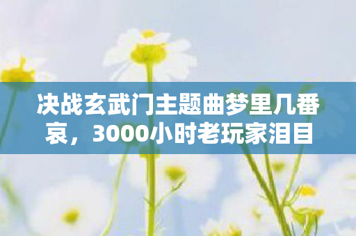 决战玄武门主题曲梦里几番哀，3000小时老玩家泪目！玄武门BGM里藏着3个致命操作，第2个99%人没触发过