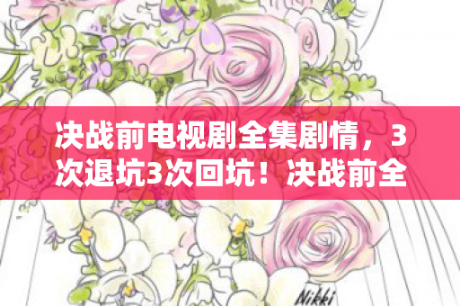 决战前电视剧全集剧情,3次退坑3次回坑!决战前全集竟藏着让300万老粉集体破防的真相 决战前电视剧全集剧情,3次退坑3次回坑!决战前全集竟藏着让300万老粉集体破防的真相