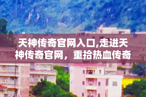 天神传奇官网入口,走进天神传奇官网,重拾热血传奇的专属情怀阵地 天神传奇官网入口,走进天神传奇官网,重拾热血传奇的专属情怀阵地