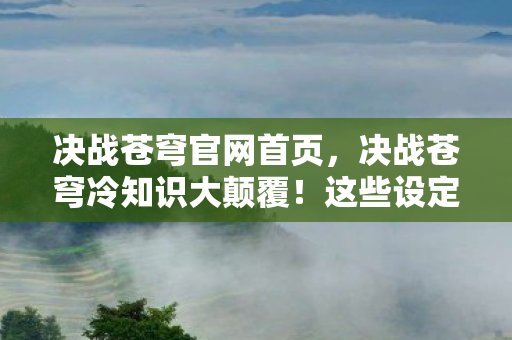 决战苍穹官网首页,决战苍穹冷知识大颠覆!这些设定让你目瞪口呆十年白玩 决战苍穹官网首页,决战苍穹冷知识大颠覆!这些设定让你目瞪口呆十年白玩