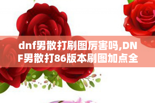 dnf男散打刷图厉害吗,DNF男散打86版本刷图加点全指南 武极爆发续航双兼顾 dnf男散打刷图厉害吗,DNF男散打86版本刷图加点全指南 武极爆发续航双兼顾