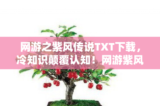 网游之紫风传说TXT下载,冷知识颠覆认知!网游紫风传说里竟藏着目瞪口呆的时间炸弹 网游之紫风传说TXT下载,冷知识颠覆认知!网游紫风传说里竟藏着目瞪口呆的时间炸弹