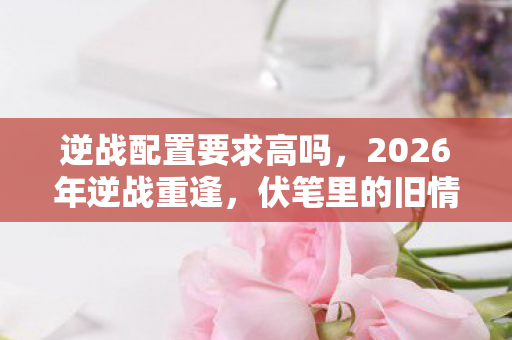逆战配置要求高吗,2026年逆战重逢,伏笔里的旧情,鼻子一酸忆当年 逆战配置要求高吗,2026年逆战重逢,伏笔里的旧情,鼻子一酸忆当年