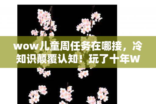 wow儿童周任务在哪接,冷知识颠覆认知!玩了十年WOW,儿童周隐藏真相让我目瞪口呆 wow儿童周任务在哪接,冷知识颠覆认知!玩了十年WOW,儿童周隐藏真相让我目瞪口呆