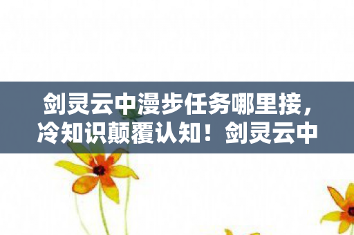 剑灵云中漫步任务哪里接,冷知识颠覆认知!剑灵云中漫步隐藏十年真相让我目瞪口呆 剑灵云中漫步任务哪里接,冷知识颠覆认知!剑灵云中漫步隐藏十年真相让我目瞪口呆