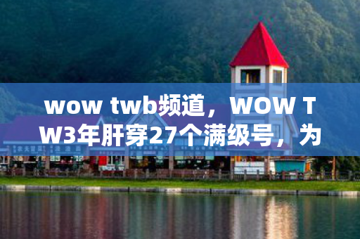 wow twb频道,WOW TW3年肝穿27个满级号,为何他却在开服第88天删号退坑? wow twb频道,WOW TW3年肝穿27个满级号,为何他却在开服第88天删号退坑?