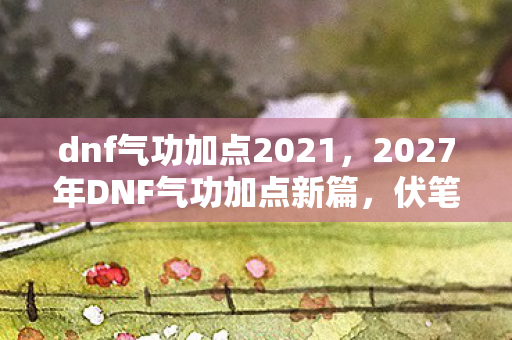 dnf气功加点2021，2027年DNF气功加点新篇，伏笔里的她，让我鼻子一酸