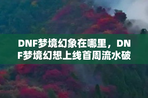 DNF梦境幻象在哪里，DNF梦境幻想上线首周流水破15亿！老IP的数据核爆如何撕碎行业认知？