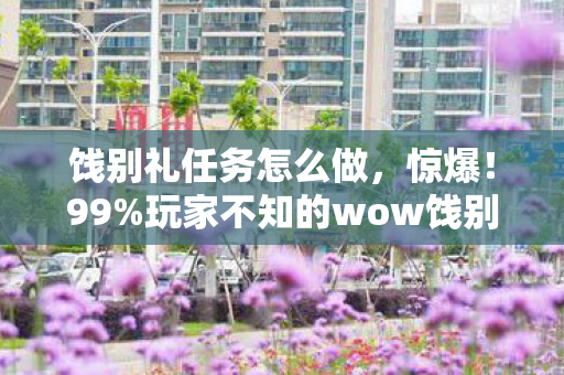 饯别礼任务怎么做，惊爆！99%玩家不知的wow饯别礼，隐藏数值暗改竟藏3大杀招