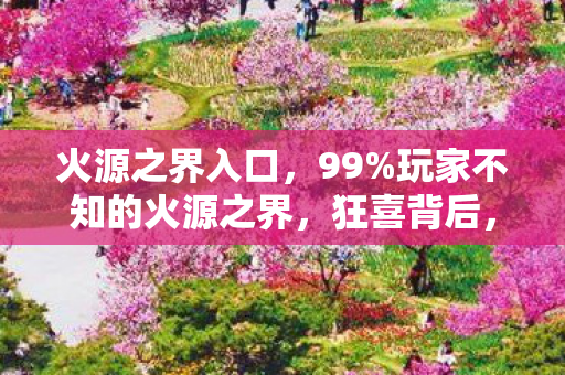 火源之界入口,99%玩家不知的火源之界,狂喜背后,谁在透支我们的热爱? 火源之界入口,99%玩家不知的火源之界,狂喜背后,谁在透支我们的热爱?