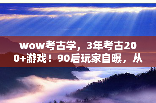 wow考古学，3年考古200+游戏！90后玩家自曝，从端游到手游，我为何越挖越心酸？