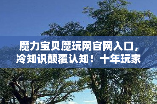 魔力宝贝魔玩网官网入口,冷知识颠覆认知!十年玩家目瞪口呆,新手教程竟藏着惊天秘密? 魔力宝贝魔玩网官网入口,冷知识颠覆认知!十年玩家目瞪口呆,新手教程竟藏着惊天秘密?