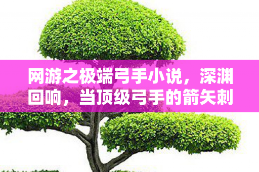 网游之极端弓手小说,深渊回响,当顶级弓手的箭矢刺穿命运悖论时,谁在审判我的灵魂? 网游之极端弓手小说,深渊回响,当顶级弓手的箭矢刺穿命运悖论时,谁在审判我的灵魂?
