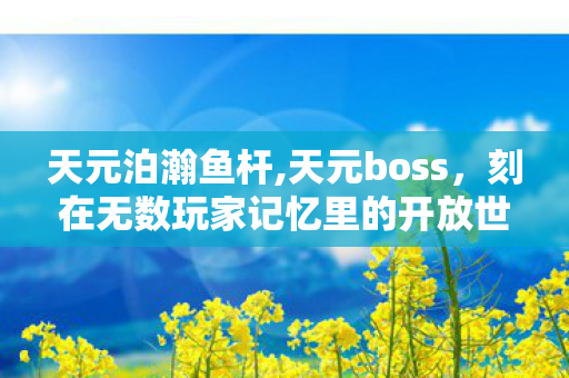 天元泊瀚鱼杆,天元boss，刻在无数玩家记忆里的开放世界终极浪漫