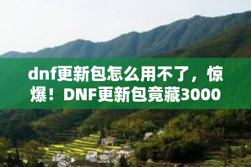 dnf更新包怎么用不了,惊爆!DNF更新包竟藏3000元隐情,玩家吓一跳的真相! dnf更新包怎么用不了,惊爆!DNF更新包竟藏3000元隐情,玩家吓一跳的真相!