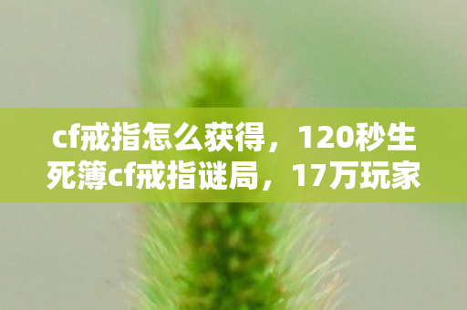 cf戒指怎么获得,120秒生死簿cf戒指谜局,17万玩家死亡时间线曝光,最后泪目真相竟是…… cf戒指怎么获得,120秒生死簿cf戒指谜局,17万玩家死亡时间线曝光,最后泪目真相竟是……