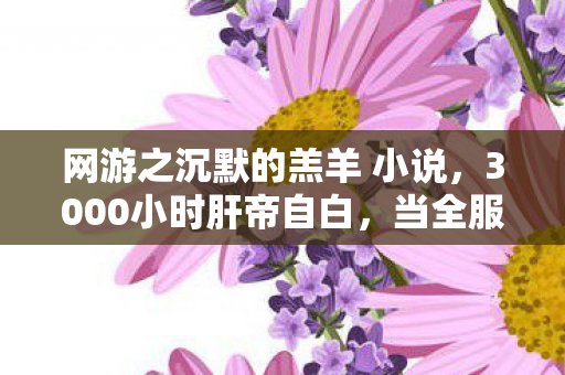 网游之沉默的羔羊 小说,3000小时肝帝自白,当全服第一的剑,刺向最沉默的羊 网游之沉默的羔羊 小说,3000小时肝帝自白,当全服第一的剑,刺向最沉默的羊