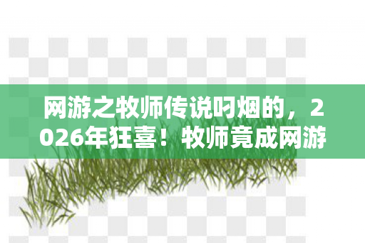 网游之牧师传说叼烟的,2026年狂喜!牧师竟成网游霸主?背后真相让人脊背发凉! 网游之牧师传说叼烟的,2026年狂喜!牧师竟成网游霸主?背后真相让人脊背发凉!