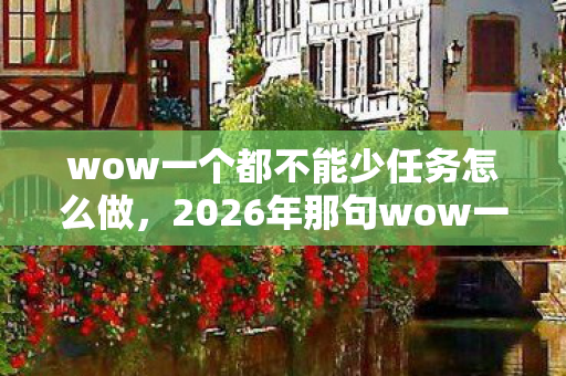 wow一个都不能少任务怎么做，2026年那句wow一个都不能少，如今想起鼻子一酸，伏笔早已埋下