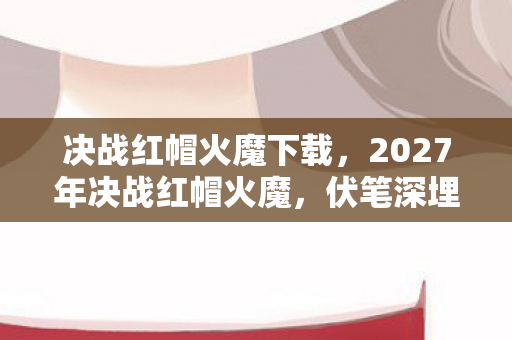 决战红帽火魔下载，2027年决战红帽火魔，伏笔深埋，那些凌晨三点的等你让我鼻子一酸