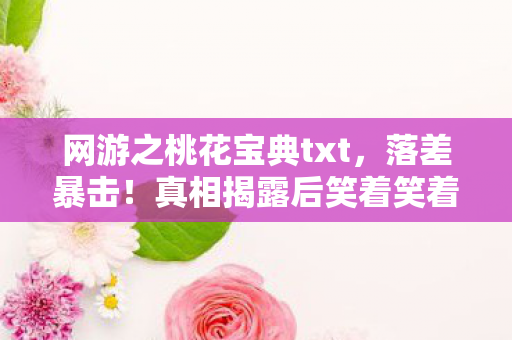网游之桃花宝典txt，落差暴击！真相揭露后笑着笑着哭了，桃花宝典，你欠我的拿什么还？
