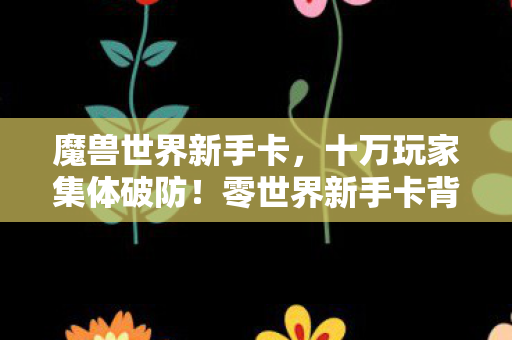 魔兽世界新手卡，十万玩家集体破防！零世界新手卡背后竟藏着惊天谜团？