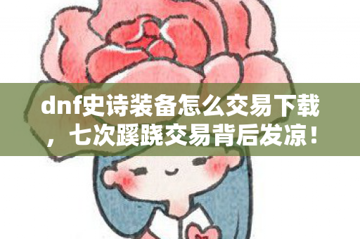 dnf史诗装备怎么交易下载,七次蹊跷交易背后发凉!十年逃兵的DNF深渊真相 dnf史诗装备怎么交易下载,七次蹊跷交易背后发凉!十年逃兵的DNF深渊真相