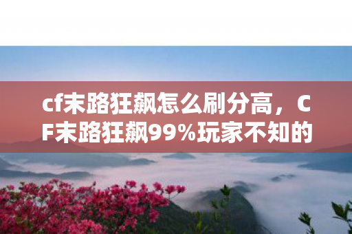 cf末路狂飙怎么刷分高,CF末路狂飙99%玩家不知的隐藏机制!3秒逆天改命竟靠这操作? cf末路狂飙怎么刷分高,CF末路狂飙99%玩家不知的隐藏机制!3秒逆天改命竟靠这操作?